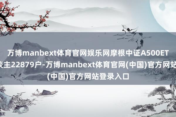万博manbext体育官网娱乐网摩根中证A500ETF抓有东谈主22879户-万博manbext体育官网(中国)官方网站登录入口
