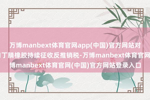 万博manbext体育官网app(中国)官方网站对原产于韩国和日本的入口丁腈橡胶持续征收反推销税-万博manbext体育官网(中国)官方网站登录入口
