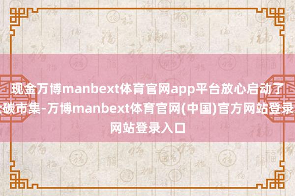 现金万博manbext体育官网app平台放心启动了大众碳市集-万博manbext体育官网(中国)官方网站登录入口