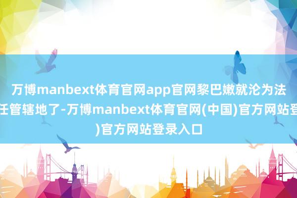 万博manbext体育官网app官网黎巴嫩就沦为法国的委任管辖地了-万博manbext体育官网(中国)官方网站登录入口