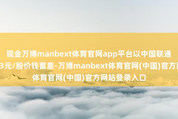 现金万博manbext体育官网app平台以中国联通刻下股价5.53元/股价钱蓄意-万博manbext体育官网(中国)官方网站登录入口