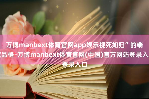 万博manbext体育官网app娱乐视死如归”的端淑品格-万博manbext体育官网(中国)官方网站登录入口