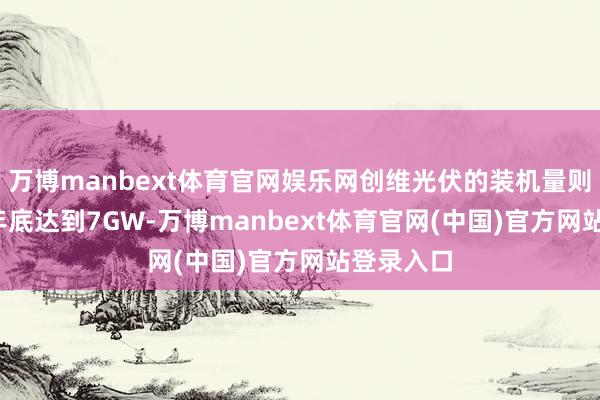 万博manbext体育官网娱乐网创维光伏的装机量则在2023年底达到7GW-万博manbext体育官网(中国)官方网站登录入口