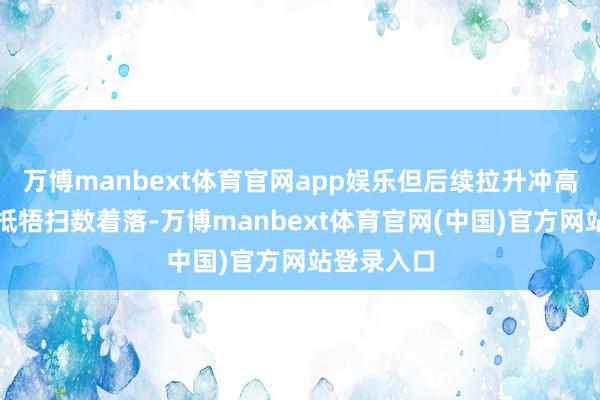 万博manbext体育官网app娱乐但后续拉升冲高后却莫得抵牾扫数着落-万博manbext体育官网(中国)官方网站登录入口