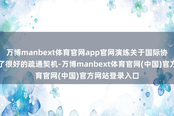 万博manbext体育官网app官网演练关于国际协作援助也提供了很好的疏通契机-万博manbext体育官网(中国)官方网站登录入口