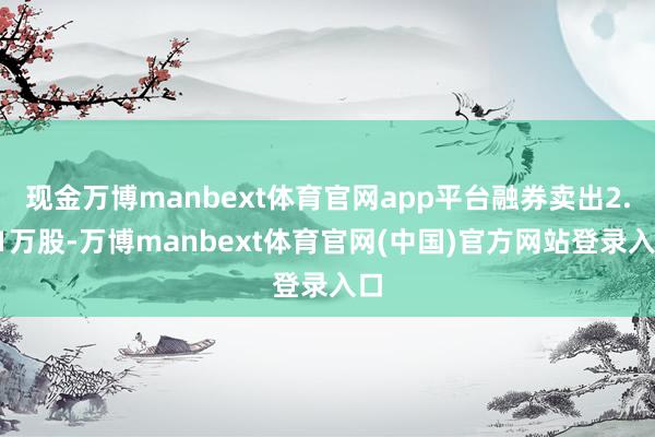 现金万博manbext体育官网app平台融券卖出2.91万股-万博manbext体育官网(中国)官方网站登录入口