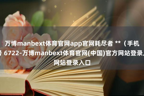 万博manbext体育官网app官网耗尽者 **(手机尾号 6722-万博manbext体育官网(中国)官方网站登录入口