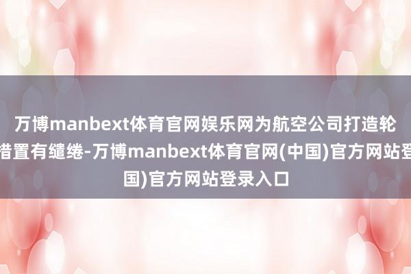 万博manbext体育官网娱乐网为航空公司打造轮廓往复措置有缱绻-万博manbext体育官网(中国)官方网站登录入口