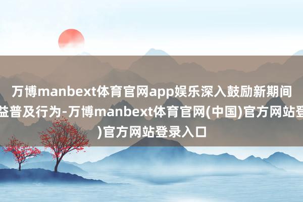 万博manbext体育官网app娱乐深入鼓励新期间质料效益普及行为-万博manbext体育官网(中国)官方网站登录入口