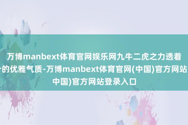 万博manbext体育官网娱乐网九牛二虎之力透着琼枝玉叶的优雅气质-万博manbext体育官网(中国)官方网站登录入口