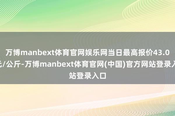 万博manbext体育官网娱乐网当日最高报价43.00元/公斤-万博manbext体育官网(中国)官方网站登录入口