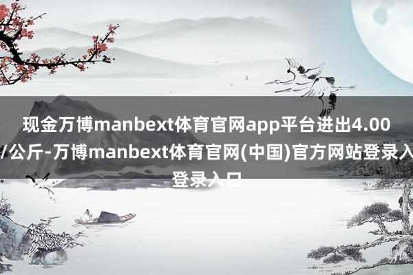 现金万博manbext体育官网app平台进出4.00元/公斤-万博manbext体育官网(中国)官方网站登录入口