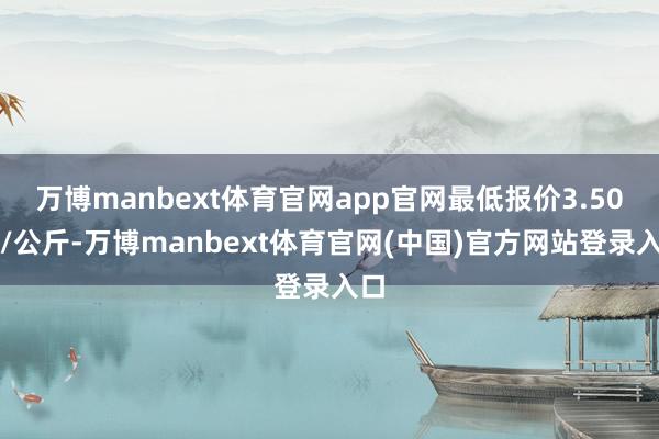万博manbext体育官网app官网最低报价3.50元/公斤-万博manbext体育官网(中国)官方网站登录入口