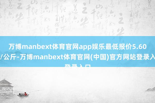 万博manbext体育官网app娱乐最低报价5.60元/公斤-万博manbext体育官网(中国)官方网站登录入口