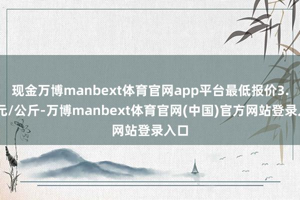 现金万博manbext体育官网app平台最低报价3.50元/公斤-万博manbext体育官网(中国)官方网站登录入口