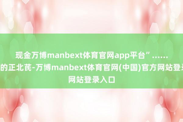现金万博manbext体育官网app平台”......1万单的正北芪-万博manbext体育官网(中国)官方网站登录入口