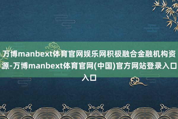 万博manbext体育官网娱乐网积极融合金融机构资源-万博manbext体育官网(中国)官方网站登录入口