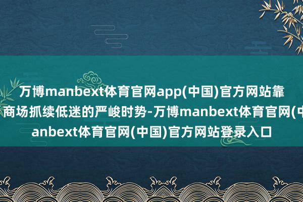 万博manbext体育官网app(中国)官方网站靠近下贱灵验需求不及、商场抓续低迷的严峻时势-万博manbext体育官网(中国)官方网站登录入口
