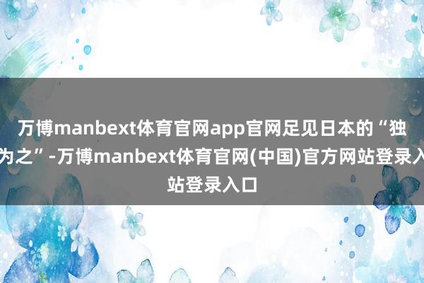 万博manbext体育官网app官网足见日本的“独特为之”-万博manbext体育官网(中国)官方网站登录入口