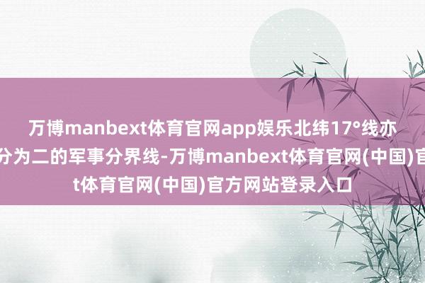万博manbext体育官网app娱乐北纬17°线亦然一条将越南一分为二的军事分界线-万博manbext体育官网(中国)官方网站登录入口