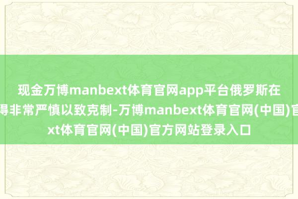 现金万博manbext体育官网app平台俄罗斯在总计方面齐进展得非常严慎以致克制-万博manbext体育官网(中国)官方网站登录入口