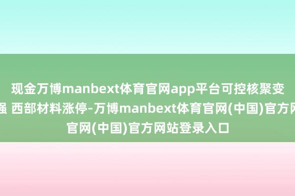现金万博manbext体育官网app平台可控核聚变认识震憾走强 西部材料涨停-万博manbext体育官网(中国)官方网站登录入口