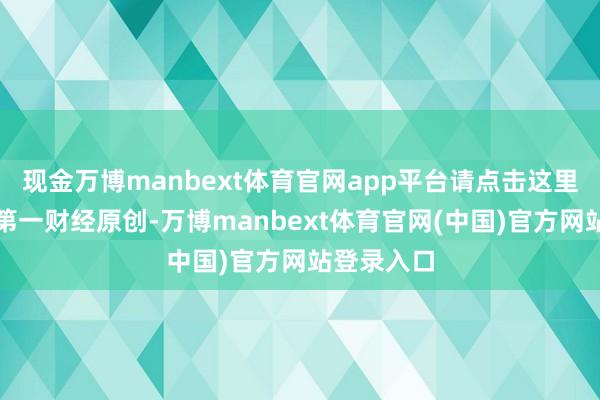 现金万博manbext体育官网app平台请点击这里此内容为第一财经原创-万博manbext体育官网(中国)官方网站登录入口