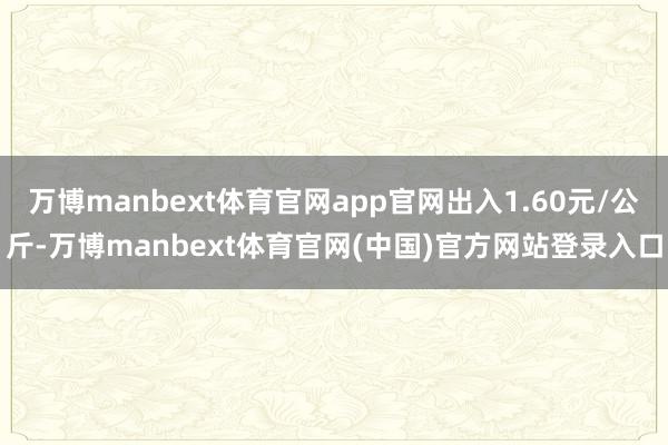 万博manbext体育官网app官网出入1.60元/公斤-万博manbext体育官网(中国)官方网站登录入口