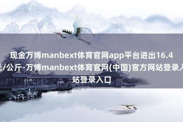 现金万博manbext体育官网app平台进出16.40元/公斤-万博manbext体育官网(中国)官方网站登录入口