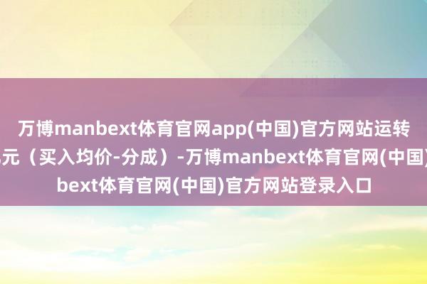 万博manbext体育官网app(中国)官方网站运转投资本钱为4.86亿元（买入均价-分成）-万博manbext体育官网(中国)官方网站登录入口