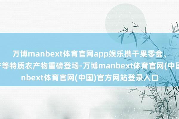 万博manbext体育官网app娱乐携干果零食、卤制熟食、场所特产等特质农产物重磅登场-万博manbext体育官网(中国)官方网站登录入口