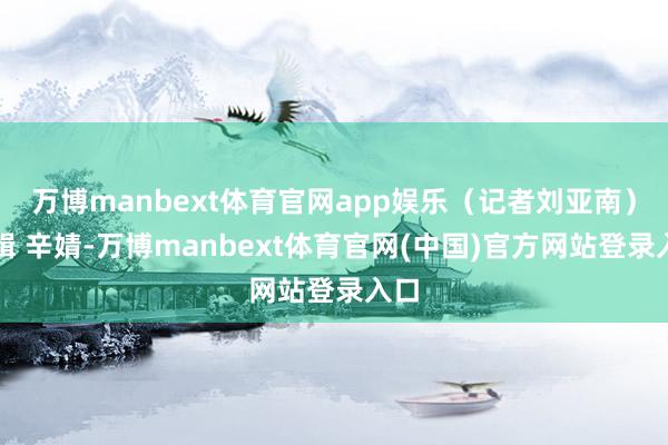 万博manbext体育官网app娱乐(记者刘亚南)剪辑 辛婧-万博manbext体育官网(中国)官方网站登录入口