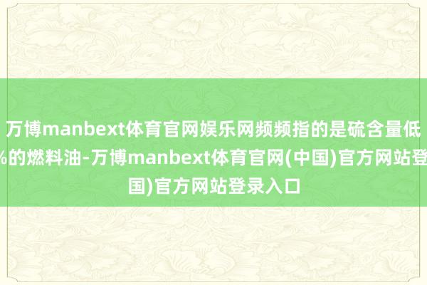 万博manbext体育官网娱乐网频频指的是硫含量低于0.5%的燃料油-万博manbext体育官网(中国)官方网站登录入口