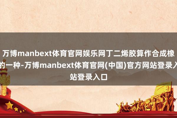 万博manbext体育官网娱乐网丁二烯胶算作合成橡胶的一种-万博manbext体育官网(中国)官方网站登录入口