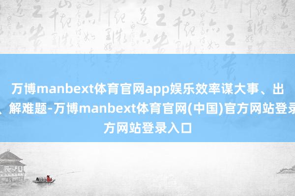 万博manbext体育官网app娱乐效率谋大事、出实策、解难题-万博manbext体育官网(中国)官方网站登录入口