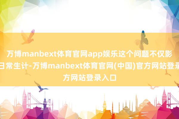 万博manbext体育官网app娱乐这个问题不仅影响了日常生计-万博manbext体育官网(中国)官方网站登录入口