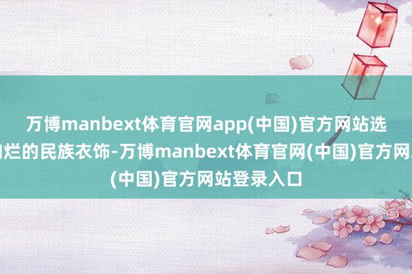 万博manbext体育官网app(中国)官方网站选手们身着绚烂的民族衣饰-万博manbext体育官网(中国)官方网站登录入口