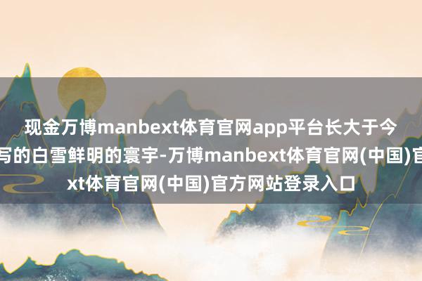 现金万博manbext体育官网app平台长大于今也没见过童话里写的白雪鲜明的寰宇-万博manbext体育官网(中国)官方网站登录入口
