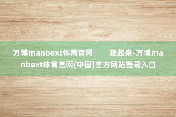 万博manbext体育官网 狠起来-万博manbext体育官网(中国)官方网站登录入口