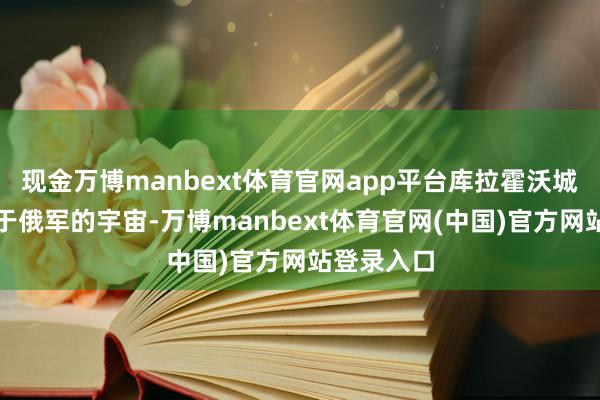现金万博manbext体育官网app平台库拉霍沃城区基本等于俄军的宇宙-万博manbext体育官网(中国)官方网站登录入口