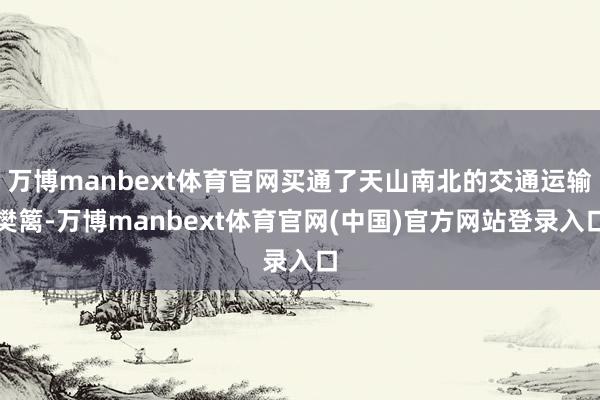 万博manbext体育官网买通了天山南北的交通运输樊篱-万博manbext体育官网(中国)官方网站登录入口
