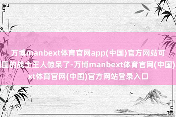 万博manbext体育官网app(中国)官方网站可不是闹着玩的!周围的战士王人惊呆了-万博manbext体育官网(中国)官方网站登录入口