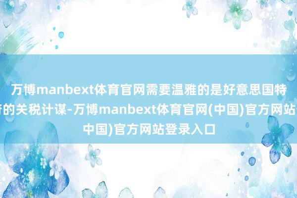 万博manbext体育官网需要温雅的是好意思国特朗普政府的关税计谋-万博manbext体育官网(中国)官方网站登录入口