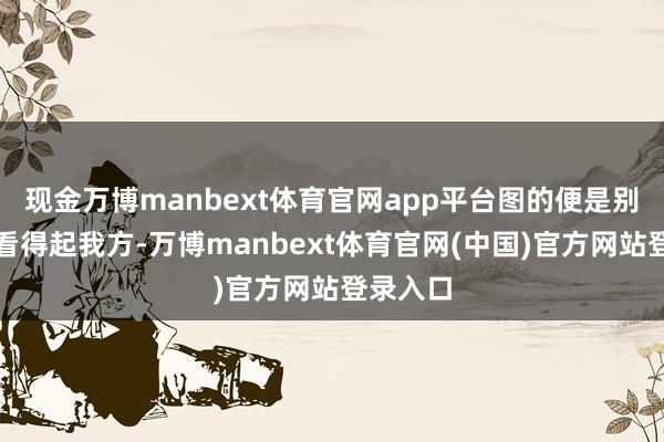现金万博manbext体育官网app平台图的便是别东谈主看得起我方-万博manbext体育官网(中国)官方网站登录入口