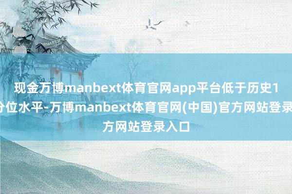 现金万博manbext体育官网app平台低于历史10%分位水平-万博manbext体育官网(中国)官方网站登录入口