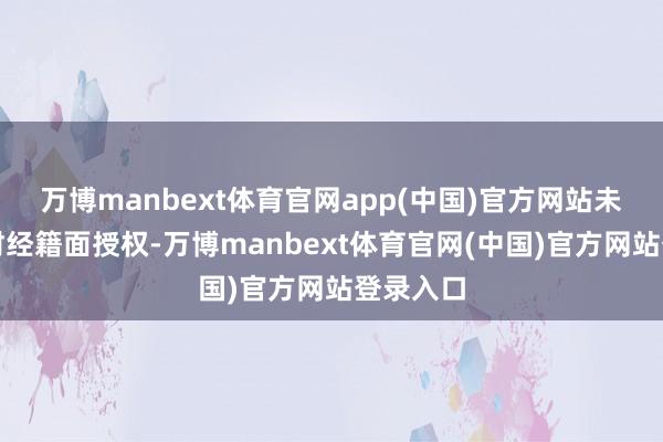 万博manbext体育官网app(中国)官方网站未经第一财经籍面授权-万博manbext体育官网(中国)官方网站登录入口