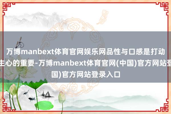 万博manbext体育官网娱乐网品性与口感是打动东说念主心的重要-万博manbext体育官网(中国)官方网站登录入口
