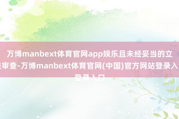 万博manbext体育官网app娱乐且未经妥当的立法审查-万博manbext体育官网(中国)官方网站登录入口