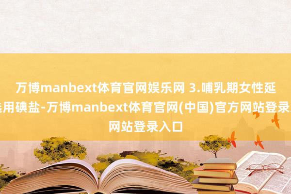 万博manbext体育官网娱乐网 3.哺乳期女性延续选用碘盐-万博manbext体育官网(中国)官方网站登录入口
