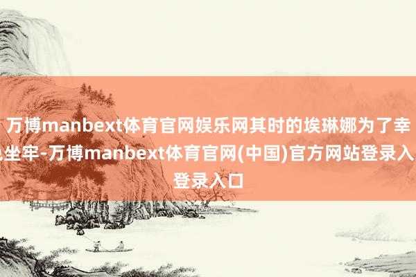 万博manbext体育官网娱乐网其时的埃琳娜为了幸免坐牢-万博manbext体育官网(中国)官方网站登录入口